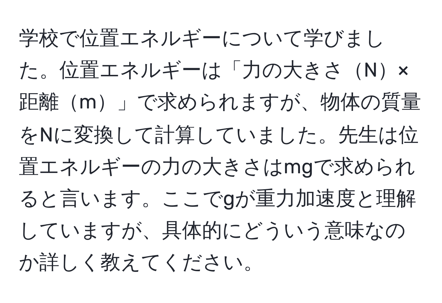 学校で位置エネルギーについて学びました。位置エネルギーは「力の大きさN×距離m」で求められますが、物体の質量をNに変換して計算していました。先生は位置エネルギーの力の大きさはmgで求められると言います。ここでgが重力加速度と理解していますが、具体的にどういう意味なのか詳しく教えてください。