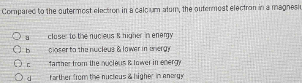 Compared to the outermost electron in a calcium atom, the outermost electron in a magnesiu
a closer to the nucleus & higher in energy
b closer to the nucleus & lower in energy
C farther from the nucleus & lower in energy
d farther from the nucleus & higher in energy