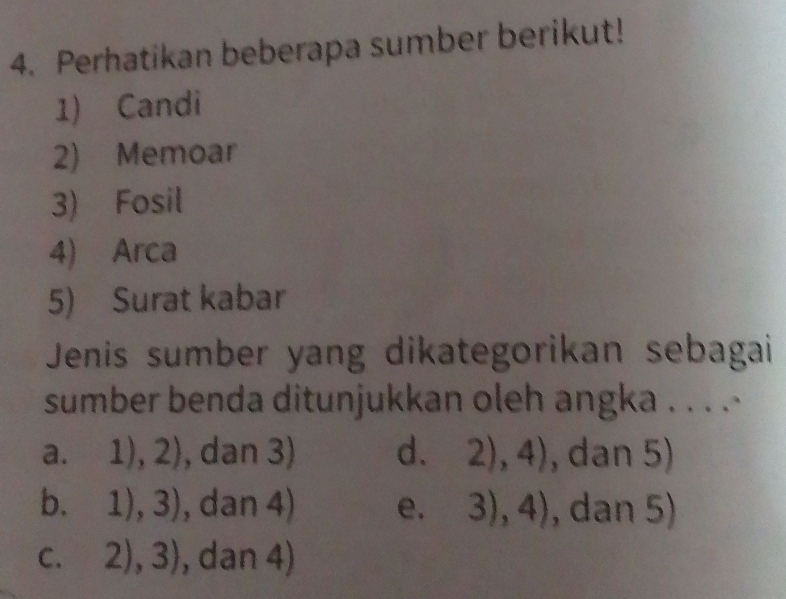 Perhatikan beberapa sumber berikut!
1) Candi
2) Memoar
3) Fosil
4) Arca
5) Surat kabar
Jenis sumber yang dikategorikan sebagai
sumber benda ditunjukkan oleh angka . . . .
a. 1),2) , dan 3) d. 2),4) , dan 5)
b. 1),3) , dan 4) e. 3),4) , dan 5)
C. 2),3) , dan 4)