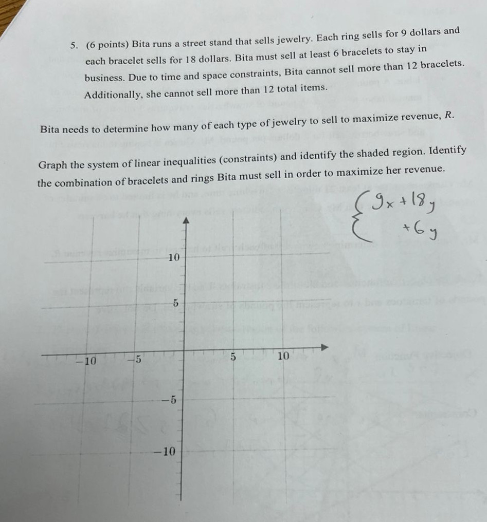 Bita runs a street stand that sells jewelry. Each ring sells for 9 dollars and 
each bracelet sells for 18 dollars. Bita must sell at least 6 bracelets to stay in 
business. Due to time and space constraints, Bita cannot sell more than 12 bracelets. 
Additionally, she cannot sell more than 12 total items. 
Bita needs to determine how many of each type of jewelry to sell to maximize revenue, R. 
Graph the system of linear inequalities (constraints) and identify the shaded region. Identify 
the combination of bracelets and rings Bita must sell in order to maximize her revenue.