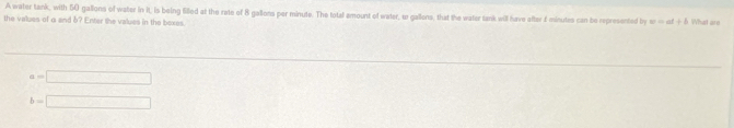 A water tank, with 50 gallons of water in it, is being filled at the rate of 8 gallons per minute. The total amount of water, to gallons, that the water tank will have after £ minutes can be represented by sr ∞ of + δ What ar 
the values of a and b? Enter the values in the boxes
1=□
b=□