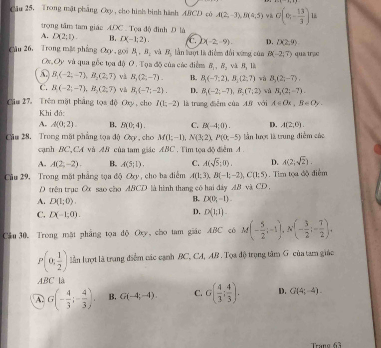   (-1,1)
Câu 25. Trong mặt phẳng Oxy , cho hình bình hành ABCD có A(2;-3),B(4;5) và G(0;- 13/3 ) là
trọng tâm tam giác ADC . Tọa độ đỉnh D là
A. D(2;1). B. D(-1;2). C. D(-2;-9). D. D(2;9).
Câu 26. Trong mặt phẳng Oxy , gọi B_1,B_2 và B_3 lần lượt là điểm đối xứng của B(-2;7) qua trục
Ox,Oy và qua gốc tọa độ O . Tọa độ của các điểm B_1,B_2 và B_3 là
A B_1(-2;-7),B_2(2;7) và B_3(2;-7). B. B_1(-7;2),B_2(2;7) và B_3(2;-7).
C. B_1(-2;-7),B_2(2;7) và B_3(-7;-2). D. B_1(-2;-7),B_2(7;2) và B_3(2;-7).
Câu 27. Trên mặt phẳng tọa độ Oxy, cho I(1;-2) là trung điểm của AB với A∈ Ox,B∈ Oy.
Khi đó:
A. A(0;2). B. B(0;4). C. B(-4;0). D. A(2;0).
Câu 28. Trong mặt phẳng tọa độ Oxy, cho M(1;-1),N(3;2),P(0;-5) lần lượt là trung điểm các
cạnh BC,CA và AB của tam giác ABC . Tìm tọa độ điểm A .
A. A(2;-2). B. A(5;1). C. A(sqrt(5);0). D. A(2;sqrt(2)).
Câu 29. Trong mặt phẳng tọa độ Oxy, cho ba điểm A(1;3),B(-1;-2),C(1;5). Tìm tọa độ điểm
D trên trục Ox sao cho ABCD là hình thang có hai dáy AB và CD .
A. D(1;0).
B. D(0;-1).
C. D(-1;0).
D. D(1;1).
Cầu 30. Trong mặt phẳng tọa độ Oxy, cho tam giác ABC có M(- 5/2 ;-1),N(- 3/2 ;- 7/2 ),
P(0; 1/2 ) lần lượt là trung điểm các cạnh BC, CA, AB . Tọa độ trọng tâm G của tam giác
ABC là
A. G(- 4/3 ;- 4/3 ). B. G(-4;-4). C. G( 4/3 ; 4/3 ). D. G(4;-4).
Trạng 63