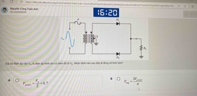 https://lms.ictu.edu.wn/assignment/weekly?hashcode=Tnm%2B%2FQstr%2B3zWrPj78P4WQj5ko2Kw4%2Bb%2FYQzD0EVF1oj0JFbXCrg5j34RyAJ78.
Nguyên Công Tuấn Anh Nộp b
dtc245090094 (E:2)
Giả sử điện áp vào V_in là điện áp hình sin có biên độ là V_p Nhận định nào sau đây là đúng về hình trên?
A V_p(our)=frac V_p2+0,7
B V_ert=frac 2V_p(ent)π 
