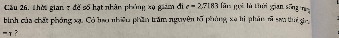 Thời gian τ để số hạt nhân phóng xạ giảm đi e=2,7183 Tần gọi là thời gian sống trung 
bình của chất phóng xạ. Có bao nhiêu phần trăm nguyên tố phóng xạ bị phân rã sau thời gianh 1 
=tau ?