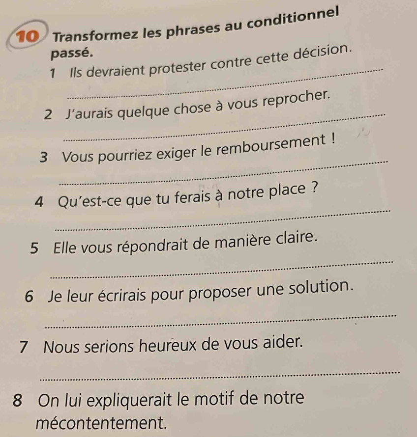 Transformez les phrases au conditionnel 
passé. 
_ 
1 Ils devraient protester contre cette décision. 
_ 
2 J’aurais quelque chose à vous reprocher. 
_ 
3 Vous pourriez exiger le remboursement ! 
_ 
4 Qu'est-ce que tu ferais à notre place ? 
_ 
5 Elle vous répondrait de manière claire. 
6 Je leur écrirais pour proposer une solution. 
_ 
7 Nous serions heureux de vous aider. 
_ 
8 On lui expliquerait le motif de notre 
mécontentement.