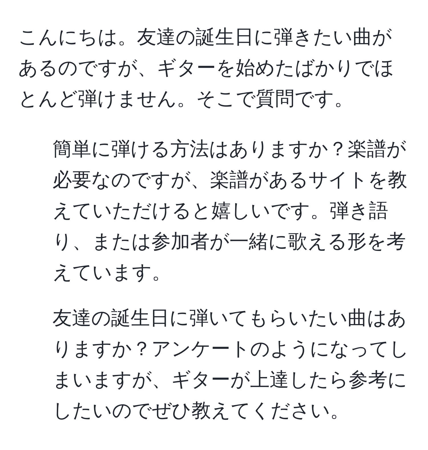 こんにちは。友達の誕生日に弾きたい曲があるのですが、ギターを始めたばかりでほとんど弾けません。そこで質問です。  
1. 簡単に弾ける方法はありますか？楽譜が必要なのですが、楽譜があるサイトを教えていただけると嬉しいです。弾き語り、または参加者が一緒に歌える形を考えています。  
2. 友達の誕生日に弾いてもらいたい曲はありますか？アンケートのようになってしまいますが、ギターが上達したら参考にしたいのでぜひ教えてください。