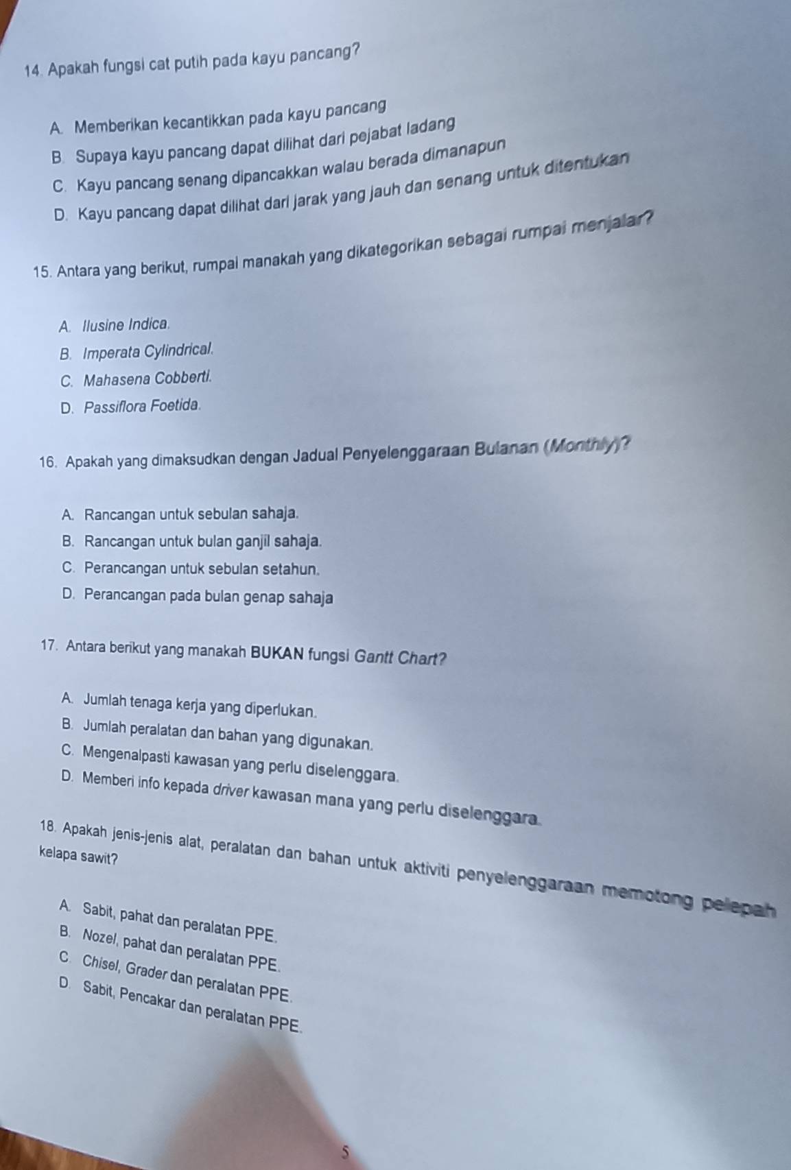 Apakah fungsi cat putih pada kayu pancang?
A. Memberikan kecantikkan pada kayu pancang
B. Supaya kayu pancang dapat dilihat dari pejabat ladang
C. Kayu pancang senang dipancakkan walau berada dimanapun
D. Kayu pancang dapat dilihat dari jarak yang jauh dan senang untuk ditentukan
15. Antara yang berikut, rumpal manakah yang dikategorikan sebagai rumpai menjalar?
A. Ilusine Indica.
B. Imperata Cylindrical.
C. Mahasena Cobberti.
D. Passiflora Foetida.
16. Apakah yang dimaksudkan dengan Jadual Penyelenggaraan Bulanan (Monthly)?
A. Rancangan untuk sebulan sahaja.
B. Rancangan untuk bulan ganjil sahaja.
C. Perancangan untuk sebulan setahun.
D. Perancangan pada bulan genap sahaja
17. Antara berikut yang manakah BUKAN fungsi Gantt Chart?
A. Jumlah tenaga kerja yang diperlukan.
B. Jumlah peralatan dan bahan yang digunakan.
C. Mengenalpasti kawasan yang perlu diselenggara.
D. Memberi info kepada driver kawasan mana yang perlu diselenggara
kelapa sawit?
18. Apakah jenis-jenis alat, peralatan dan bahan untuk aktiviti penyelenggaraan memotong pelepah
A. Sabit, pahat dan peralatan PPE.
B. Nozel, pahat dan peralatan PPE.
C. Chisel, Grader dan peralatan PPE
D. Sabit, Pencakar dan peralatan PPE.
5