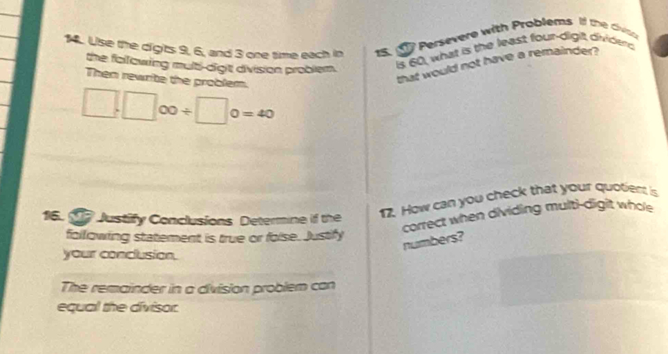 14.. Use the digits 9, 6, and 3 one time each in 15. 1 Persevere with Problems If the civisn 
the fallowing mulb-digit division problem. 
Is 60, what is the least four-digit dividend 
Then rewrite the problem. 
that would not have a remainder?
□ .□ ∈fty / □ 0=40
16. T Justify Conclusions Determine if the 
17. How can you check that your quotient is 
correct when dividing multi-digit whole 
following statement is true or foise. Justify 
numbers? 
your conclusion. 
The remainder in a division problem can 
equal the divisor.