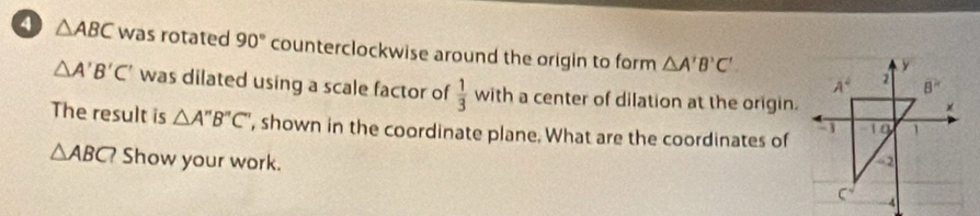 a △ ABC was rotated 90° counterclockwise around the origin to form △ A'B'C'
△ A'B'C' was dilated using a scale factor of  1/3 with a center of dilation at the origin.
The result is △ A''B''C'' , shown in the coordinate plane. What are the coordinates of
△ ABC? Show your work.