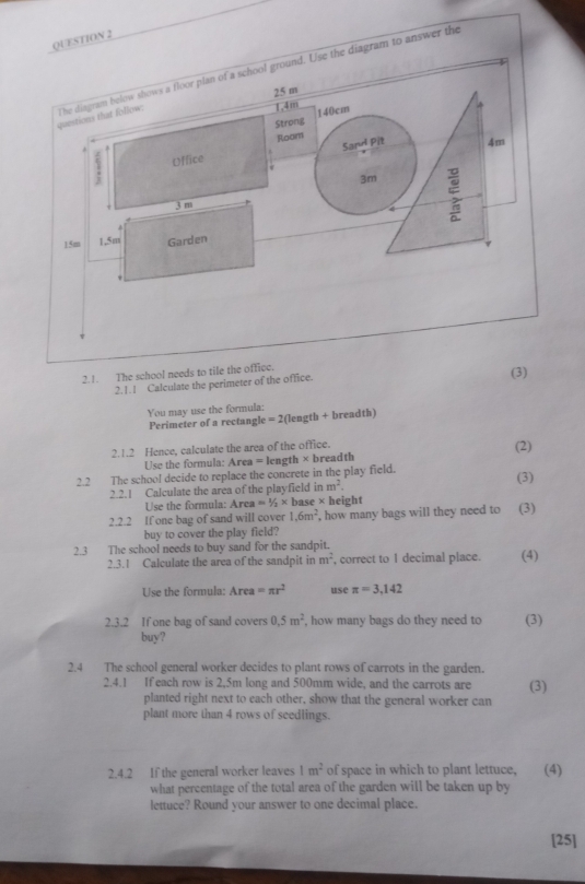 nswer the 
2.!. The school needs to tile the office. 
2.1.1 Calculate the perimeter of the office. 
(3) 
You may use the formula: 
Perimeter of a rectangle = 2(length + breadth) 
2.1.2 Hence, calculate the area of the office. (2) 
Use the formula: Area = length × breadth 
2.2 The school decide to replace the concrete in the play field. 
2.2.! Calculate the area of the playfield inm^2. (3) 
Use the formula: Area =1/2* base * height 
2.2.2 If one bag of sand will cover 1.6m^2 , how many bags will they need to (3) 
buy to cover the play field? 
2.3 The school needs to buy sand for the sandpit. (4) 
2.3.1 Calculate the area of the sandpit in m^2 , correct to I decimal place. 
Use the formula: Area =π r^2 use π =3,142
2.3.2 If one bag of sand covers 0,5m^2 , how many bags do they need to (3) 
buy? 
2.4 The school general worker decides to plant rows of carrots in the garden. 
2.4.1 If each row is 2,5m long and 500mm wide, and the carrots are (3) 
planted right next to each other, show that the general worker can 
plant more than 4 rows of seedlings. 
2.4.2 If the general worker leaves 1m^2 of space in which to plant lettuce, (4) 
what percentage of the total area of the garden will be taken up by 
lettuce? Round your answer to one decimal place. 
[25]