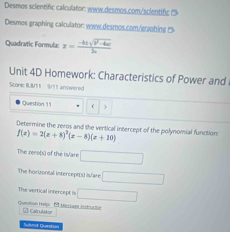 Desmos scientific calculator: www.desmos.com/scientific 
Desmos graphing calculator: www.desmos.com/graphing 
Quadratic Formula: x= (-b± sqrt(b^2-4ac))/2a 
Unit 4D Homework: Characteristics of Power and 
Score: 8.8/11 9/11 answered 
Question 11 < > 
Determine the zeros and the vertical intercept of the polynomial function:
f(x)=2(x+8)^2(x-8)(x+10)
The zero(s) of the is/are □ 
The horizontal intercept(s) is/are □ 
The vertical intercept is □ 
Question Help: 。 Message instructor 
Calculator 
Submit Question