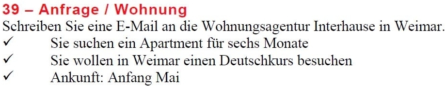 Anfrage / Wohnung 
Schreiben Sie eine E-Mail an die Wohnungsagentur Interhause in Weimar. 
Sie suchen ein Apartment für sechs Monate 
Sie wollen in Weimar einen Deutschkurs besuchen 
Ankunft: Anfang Mai