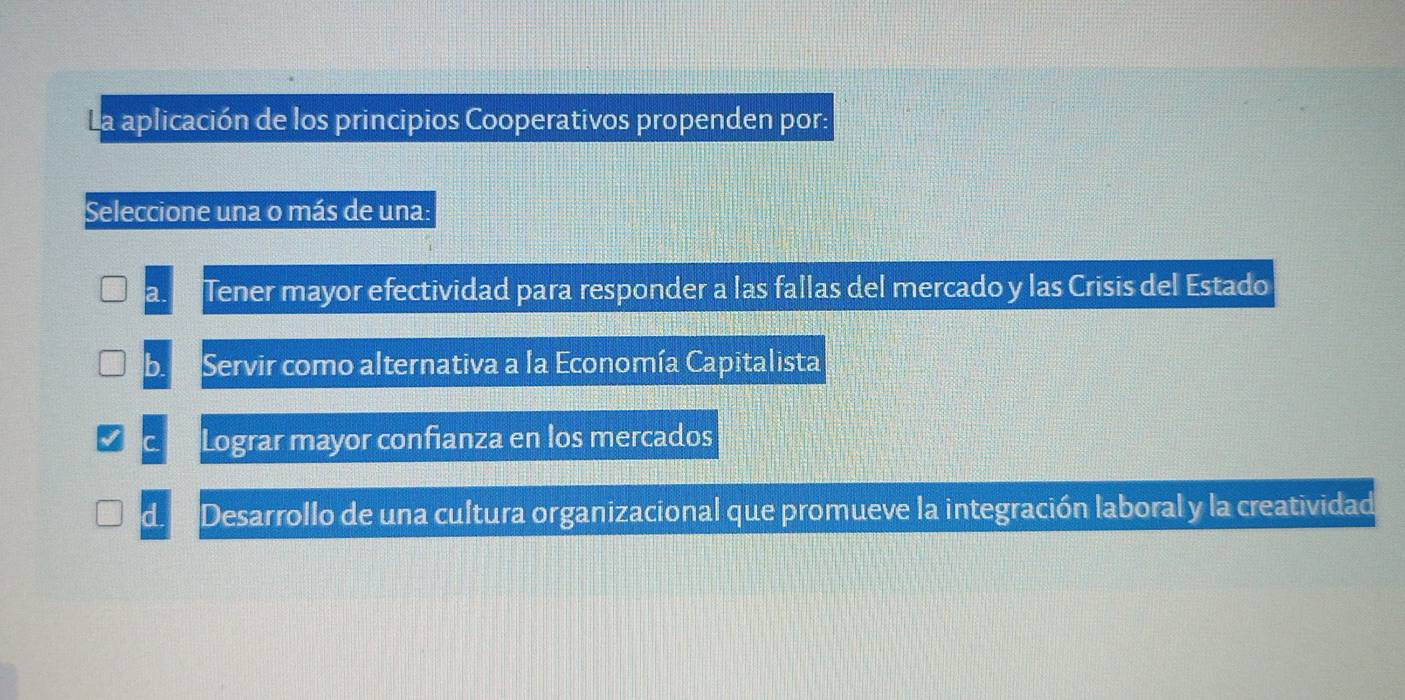 La aplicación de los principios Cooperativos propenden por:
Seleccione una o más de una:
Tener mayor efectividad para responder a las fallas del mercado y las Crisis del Estado
Servir como alternativa a la Economía Capitalista
Lograr mayor confianza en los mercados
d Desarrollo de una cultura organizacional que promueve la integración laboral y la creatividad