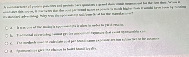 A manufacturer of protein powders and protein bars sponsors a grand slam tennis tournament for the first time. When it
evaluates this move, it discovers that the cost per brand name exposure is much higher than it would have been by running
its standard advertising. Why was the sponsorship still beneficial for the manufacturer?
a. It was one of the multiple sponsorships it takes in order to yield results.
b. Traditional advertising cannot get the amount of exposure that event sponsorship can.
c. The methods used to calculate cost per brand name exposure are too subjective to be accurate.
d. Sponsorships give the chance to build brand loyalty.