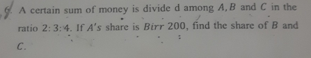 A certain sum of money is divide d among A, B and C in the 
ratio 2:3:4. If A's share is Birr 200, find the share of B and
C.