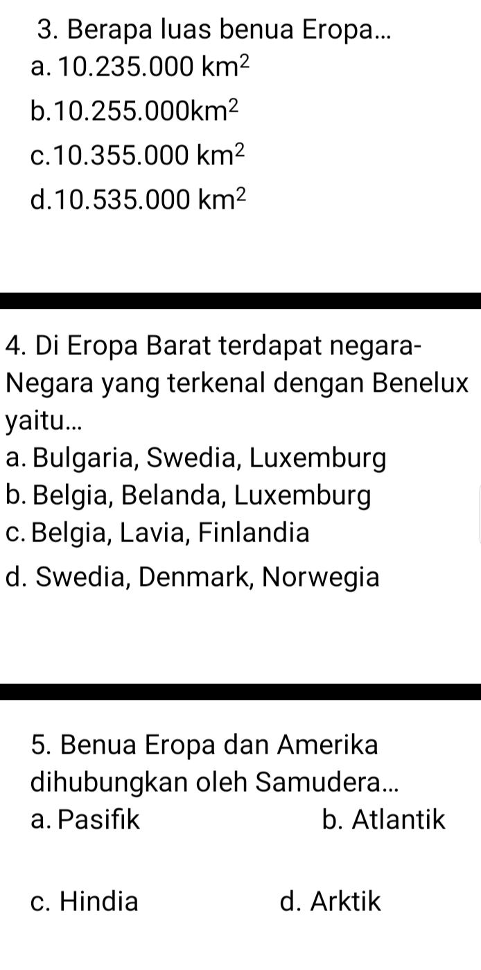 Berapa luas benua Eropa...
a. 10.235.000km^2
b. 10.255.000km^2
C. 10.355.000km^2
d. 10.535.000km^2
4. Di Eropa Barat terdapat negara-
Negara yang terkenal dengan Benelux
yaitu...
a. Bulgaria, Swedia, Luxemburg
b. Belgia, Belanda, Luxemburg
c. Belgia, Lavia, Finlandia
d. Swedia, Denmark, Norwegia
5. Benua Eropa dan Amerika
dihubungkan oleh Samudera...
a. Pasifik b. Atlantik
c. Hindia d. Arktik