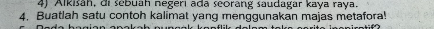 Alkısah, di sebuah negeri ada seorang saudagar kaya raya. 
4. Buatlah satu contoh kalimat yang menggunakan majas metafora!