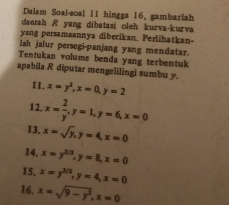 Dalam Soal-soal 11 hingga 16, gambarlah 
daerah R yang dibatasi oleh kurva-kurva 
yang persamaannya diberikan. Perlihatkan- 
lah jalur persegi-panjang yang mendatar. 
Tentukan volume benda yang terbentuk 
apabila R diputar mengelilingi sumbu y. 
11. x=y^2, x=0, y=2
12. x= 2/y , y=1, y=6, x=0
13. x=sqrt(y), y=4, x=0
14. x=y^(2/3), y=8, x=0
15. x=y^(3/2), y=4, x=0
16. x=sqrt(9-y^2), x=0