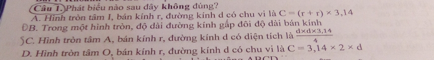 Phát biểu nào sau dây không đúng?
A. Hình tròn tâm I, bán kính r, đường kính d có chu vi là C=(r+r)* 3,14
ĐB. Trong một hình tròn, độ dài đường kính gấp đôi độ dài bán kính
C. Hình tròn tâm A, bán kính r, đường kính d có diện tích là  (d* d* 3,14)/4 
D. Hình tròn tâm O, bán kính r, đường kính d có chu vi là C=3,14* 2* d