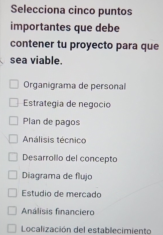 Selecciona cinco puntos
importantes que debe
contener tu proyecto para que
sea viable.
Organigrama de personal
Estrategia de negocio
Plan de pagos
Análisis técnico
Desarrollo del concepto
Diagrama de flujo
Estudio de mercado
Análisis financiero
Localización del establecimiento