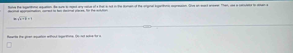 Solve the logarithmic equation. Be sure to reject any value of x that is not in the domain of the original logarithmic expression. Give an exact answer. Then, use a calculator to obtain a 
decimal approximation, correct to two decimal places, for the solution 
In sqrt(x+9)=1
Rewrite the given equation without logarithms. Do not solve for x.