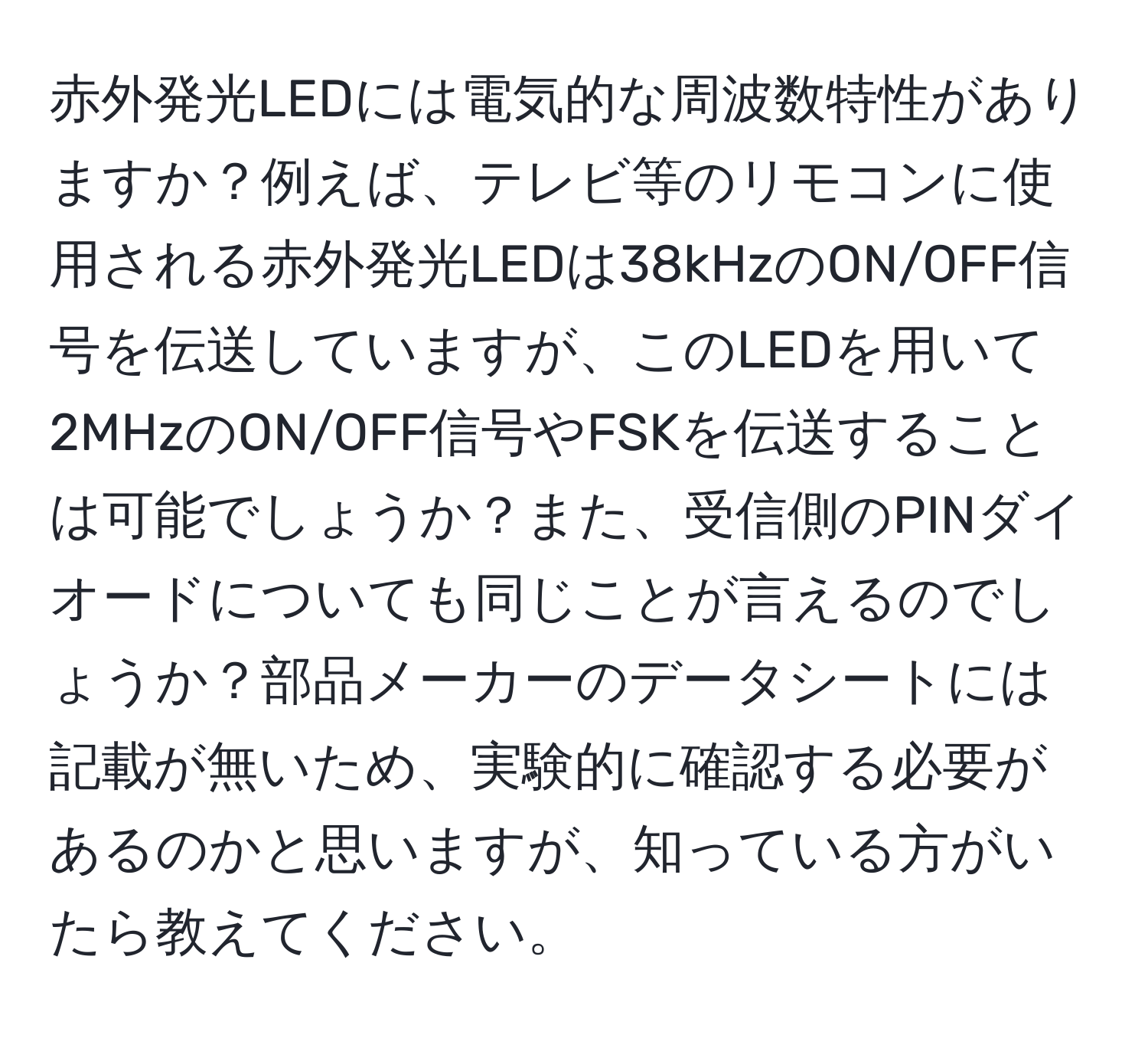 赤外発光LEDには電気的な周波数特性がありますか？例えば、テレビ等のリモコンに使用される赤外発光LEDは38kHzのON/OFF信号を伝送していますが、このLEDを用いて2MHzのON/OFF信号やFSKを伝送することは可能でしょうか？また、受信側のPINダイオードについても同じことが言えるのでしょうか？部品メーカーのデータシートには記載が無いため、実験的に確認する必要があるのかと思いますが、知っている方がいたら教えてください。