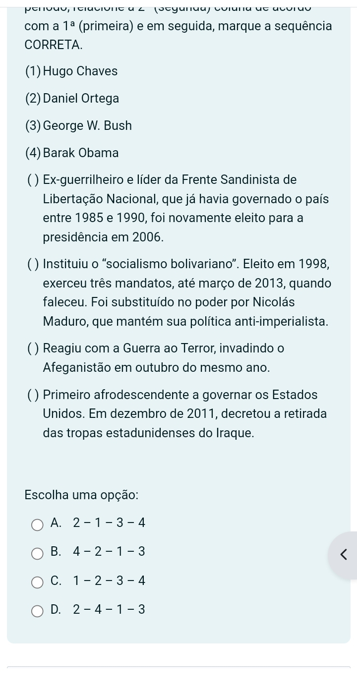 6, relacione à 2 (Seganda) colan
com a 1^a (primeira) e em seguida, marque a sequência
CORRETA.
(1)Hugo Chaves
(2) Daniel Ortega
(3) George W. Bush
(4) Barak Obama
( ) Ex-guerrilheiro e líder da Frente Sandinista de
Libertação Nacional, que já havia governado o país
entre 1985 e 1990, foi novamente eleito para a
presidência em 2006.
) Instituiu o “socialismo bolivariano”. Eleito em 1998,
exerceu três mandatos, até março de 2013, quando
faleceu. Foi substituído no poder por Nicolás
Maduro, que mantém sua política anti-imperialista.
) Reagiu com a Guerra ao Terror, invadindo o
Afeganistão em outubro do mesmo ano.
) Primeiro afrodescendente a governar os Estados
Unidos. Em dezembro de 2011, decretou a retirada
das tropas estadunidenses do Iraque.
Escolha uma opção:
A. 2-1-3-4
B. 4-2-1-3
C. 1-2-3-4
D. 2-4-1-3