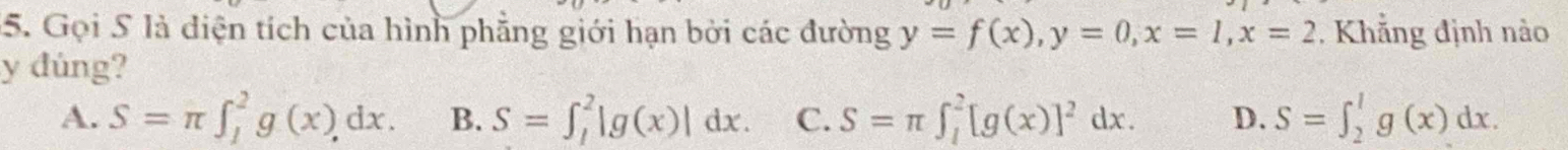 Gọi S là diện tích của hình phẳng giới hạn bởi các đường y=f(x), y=0, x=1, x=2 , Khẳng định nào
y đùng?
A. S=π ∈t _1^(2g(x)dx. B. S=∈t _1^2|g(x)|dx. C. S=π ∈t _1^2[g(x)]^2)dx. D. S=∈t _2^1g(x)dx.