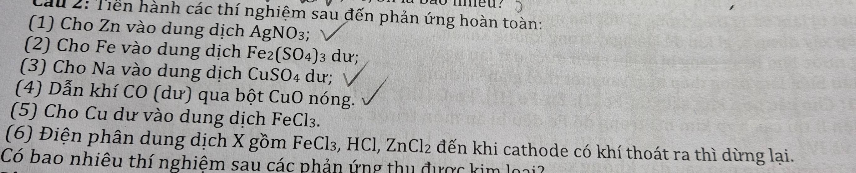 ao nmeu? 
Cầu 2: Tiền hành các thí nghiệm sau đến phản ứng hoàn toàn: 
(1) Cho Zn vào dung dịch AgN VO_3; a 
(2) Cho Fe vào dung dịch Fe (SO_4) 3 dư; 
(3) Cho Na vào dung dịch CuS O_4 dư; 
(4) Dẫn khí CO (dư) qua bột CuO nóng. 
(5) Cho Cu dư vào dung dịch FeCl₃. 
(6) Điện phân dung dịch X gồm FeCl₃, HCl, ZnCl_2 đến khi cathode có khí thoát ra thì dừng lại. 
Có bao nhiêu thí nghiêm sau các phản ứng thu được kim loại?