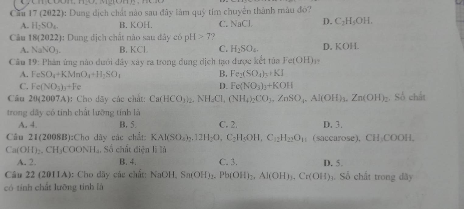 H_2O v1y(011)2. 1101
Cầu 17 (2022): Dung dịch chất nào sau đây làm quỷ tím chuyển thành màu đỏ?
A. H_2SO_4. B. KOH. C. NaCl
D. C_2H_5OH.
Câu 18(2022) : Dung dịch chất nào sau đây có pH>7 2
A. NaNO_3. B. KCl. C. H_2SO_4. D. KOH.
Câu 19: Phản ứng nào dưới đây xảy ra trong dung dịch tạo được kết tủa Fe(OH) 3?
A. FeSO_4+KMnO_4+H_2SO_4 B. Fe_2(SO_4)_3+KI
C. Fe(NO_3)_3+Fe D. Fe(NO_3)_3+KOH
Câu 20(2007A) :  Cho dãy các chất: Ca(HCO_3)_2,NH_4Cl,(NH_4)_2CO_3,ZnSO_4,Al(OH)_3,Zn(OH)_2. Số chất
trong dãy có tính chất lưỡng tính là
A. 4. B. 5. C. 2. D. 3.
Cầu 21(2008B):Cho dãy các chất: KAl(SO_4)_2.12H_2O,C_2H_5OH,C_12H_22O_11 (Saccarose),CH_3COOH,
Ca(OH)_2,CH_3COONH_4. Số chất điện li là
A. 2. B. 4. C. 3. D. 5.
Cầu 22 (2011A): Cho dãy các chất: N val() H. Sn(OH)_2, Pb(OH)_2,Al(OH)_3,Cr(OH)_3. Số chất trong dãy
có tính chất lưỡng tính là