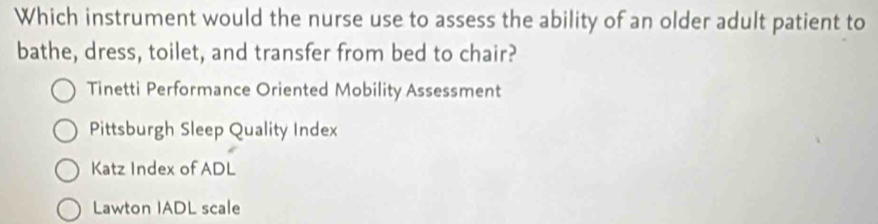 Which instrument would the nurse use to assess the ability of an older adult patient to
bathe, dress, toilet, and transfer from bed to chair?
Tinetti Performance Oriented Mobility Assessment
Pittsburgh Sleep Quality Index
Katz Index of ADL
Lawton IADL scale