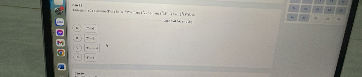 21 22 23 24
Tinh giá trị của biểu thức T=(5sin )^22°+(sin )^222°+(sin )^268°+(5sin )^288° * được 29 50
24 27 25
Chọn một đáp án đúng
A T=6
B T=5
c T=-4
D T=8
Câu 29