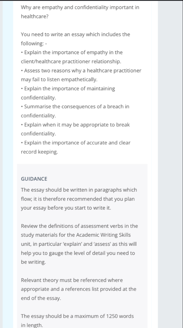 Why are empathy and confidentiality important in 
healthcare? 
You need to write an essay which includes the 
following: - 
• Explain the importance of empathy in the 
client/healthcare practitioner relationship. 
Assess two reasons why a healthcare practitioner 
may fail to listen empathetically. 
Explain the importance of maintaining 
confidentiality. 
Summarise the consequences of a breach in 
confidentiality. 
Explain when it may be appropriate to break 
confidentiality. 
Explain the importance of accurate and clear 
record keeping. 
GUIDANCE 
The essay should be written in paragraphs which 
flow; it is therefore recommended that you plan 
your essay before you start to write it. 
Review the definitions of assessment verbs in the 
study materials for the Academic Writing Skills 
unit, in particular ‘explain’ and ‘assess’ as this will 
help you to gauge the level of detail you need to 
be writing. 
Relevant theory must be referenced where 
appropriate and a references list provided at the 
end of the essay. 
The essay should be a maximum of 1250 words 
in length.
