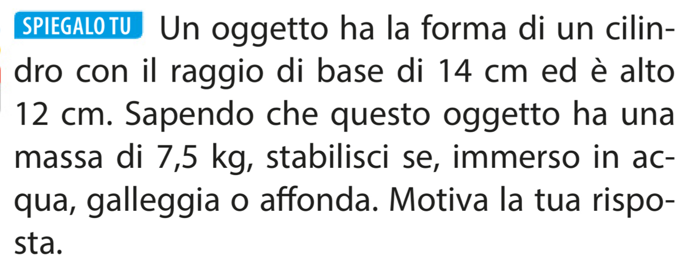 SPIEGALOTU. Un oggetto ha la forma di un cilin- 
dro con il raggio di base di 14 cm ed è alto
12 cm. Sapendo che questo oggetto ha una 
massa di 7,5 kg, stabilisci se, immerso in ac- 
qua, galleggia o affonda. Motiva la tua rispo- 
sta.