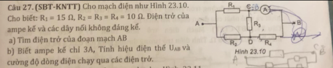 (SBT-KNTT) Cho mạch điện như Hình 23.10. R_1
Cho biết: R_1=15Omega ,R_2=R_3=R_4=10Omega. Điện trở củ
ampe kế và các dây nối không đáng kể.
a) Tìm điện trở của đoạn mạch AB
b) Biết ampe kế chỉ 3A, Tính hiệu điện thế U_AB và Hinh 23.10
cường độ dòng điện chạy qua các điện trở.