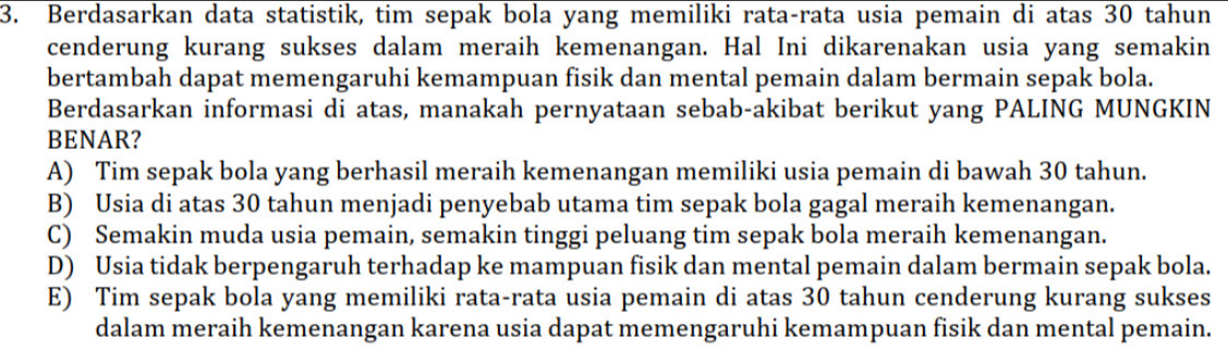 Berdasarkan data statistik, tim sepak bola yang memiliki rata-rata usia pemain di atas 30 tahun
cenderung kurang sukses dalam meraih kemenangan. Hal Ini dikarenakan usia yang semakin
bertambah dapat memengaruhi kemampuan fisik dan mental pemain dalam bermain sepak bola.
Berdasarkan informasi di atas, manakah pernyataan sebab-akibat berikut yang PALING MUNGKIN
BENAR?
A) Tim sepak bola yang berhasil meraih kemenangan memiliki usia pemain di bawah 30 tahun.
B) Usia di atas 30 tahun menjadi penyebab utama tim sepak bola gagal meraih kemenangan.
C) Semakin muda usia pemain, semakin tinggi peluang tim sepak bola meraih kemenangan.
D) Usia tidak berpengaruh terhadap ke mampuan fisik dan mental pemain dalam bermain sepak bola.
E) Tim sepak bola yang memiliki rata-rata usia pemain di atas 30 tahun cenderung kurang sukses
dalam meraih kemenangan karena usia dapat memengaruhi kemampuan fisik dan mental pemain.