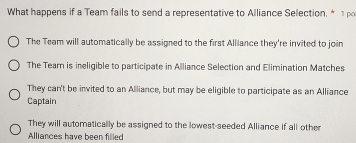 What happens if a Team fails to send a representative to Alliance Selection. * 1 po
The Team will automatically be assigned to the first Alliance they’re invited to join
The Team is ineligible to participate in Alliance Selection and Elimination Matches
They can't be invited to an Alliance, but may be eligible to participate as an Alliance
Captain
They will automatically be assigned to the lowest-seeded Alliance if all other
Alliances have been filled