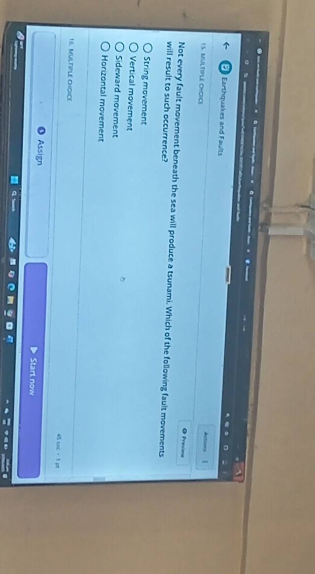 Earthquakes and Faults Actions 
15. MULTIPLE CHOICE
Presiea
Not every fault movement beneath the sea will produce a tsunami. Which of the following fault movements
will result to such occurrence?
String movement
Vertical movement
Sideward movement
Horizontal movement
16. MULTIPLE CHOICE 4 uec 1 pt
Assign Start now