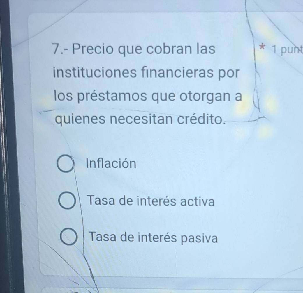 7.- Precio que cobran las * 1 punt
instituciones financieras por
los préstamos que otorgan a
quienes necesitan crédito.
Inflación
Tasa de interés activa
Tasa de interés pasiva