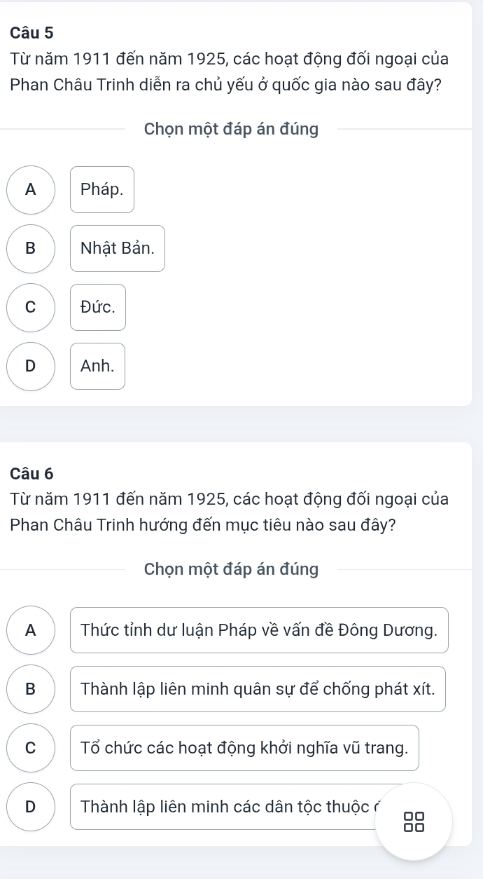 Từ năm 1911 đến năm 1925, các hoạt động đối ngoại của
Phan Châu Trinh diễn ra chủ yếu ở quốc gia nào sau đây?
Chọn một đáp án đúng
A Pháp.
B Nhật Bản.
C Đức.
D Anh.
Câu 6
Từ năm 1911 đến năm 1925, các hoạt động đối ngoại của
Phan Châu Trinh hướng đến mục tiêu nào sau đây?
Chọn một đáp án đúng
A Thức tỉnh dư luận Pháp về vấn đề Đông Dương.
B Thành lập liên minh quân sự để chống phát xít.
C Tổ chức các hoạt động khởi nghĩa vũ trang.
D Thành lập liên minh các dân tộc thuộc ở □□