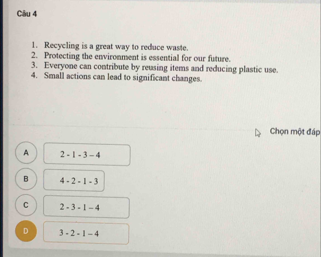 Recycling is a great way to reduce waste.
2. Protecting the environment is essential for our future.
3. Everyone can contribute by reusing items and reducing plastic use.
4. Small actions can lead to significant changes.
Chọn một đáp
A 2-1-3-4
B 4-2-1-3
C 2-3-1-4
D 3-2-1-4