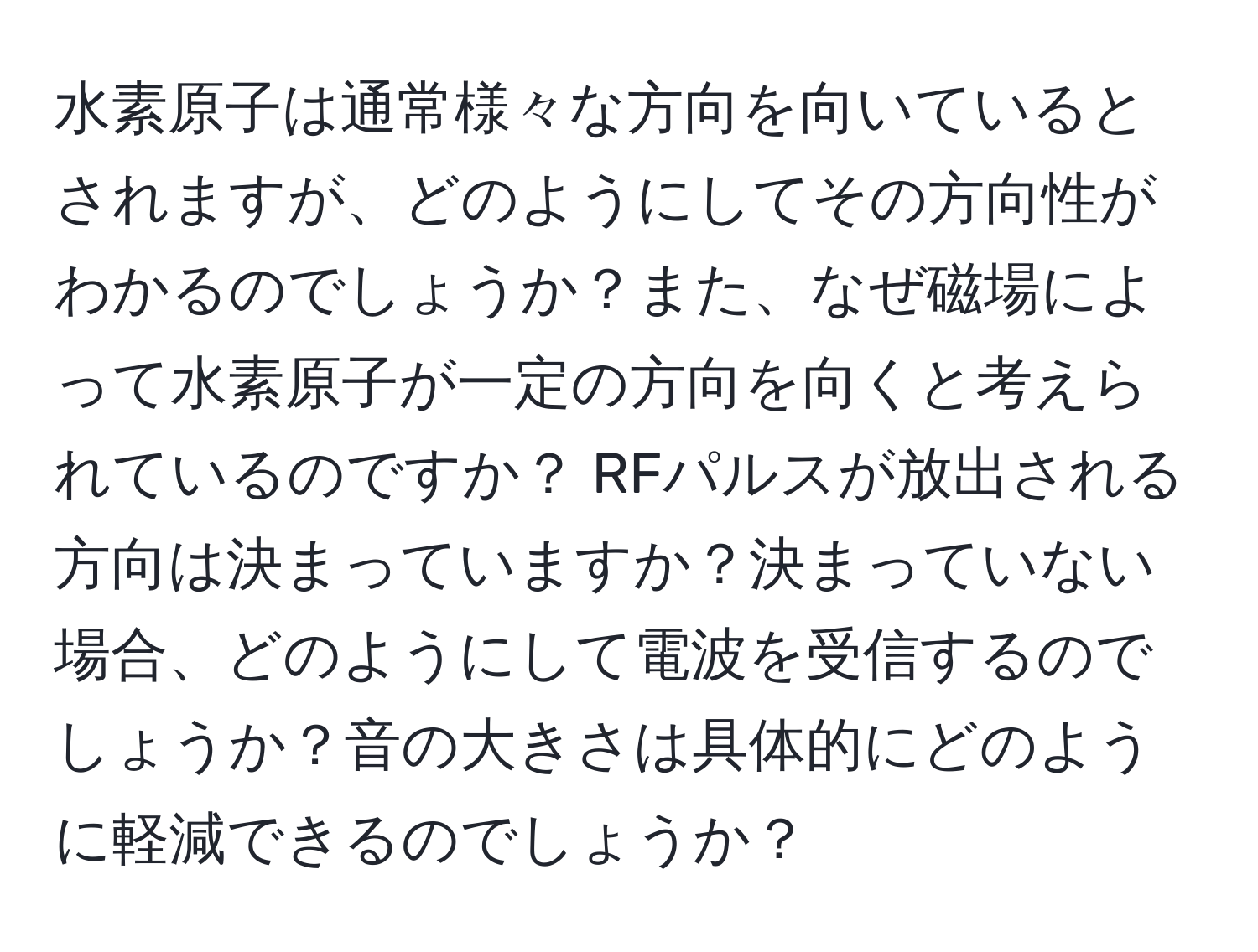 水素原子は通常様々な方向を向いているとされますが、どのようにしてその方向性がわかるのでしょうか？また、なぜ磁場によって水素原子が一定の方向を向くと考えられているのですか？ RFパルスが放出される方向は決まっていますか？決まっていない場合、どのようにして電波を受信するのでしょうか？音の大きさは具体的にどのように軽減できるのでしょうか？