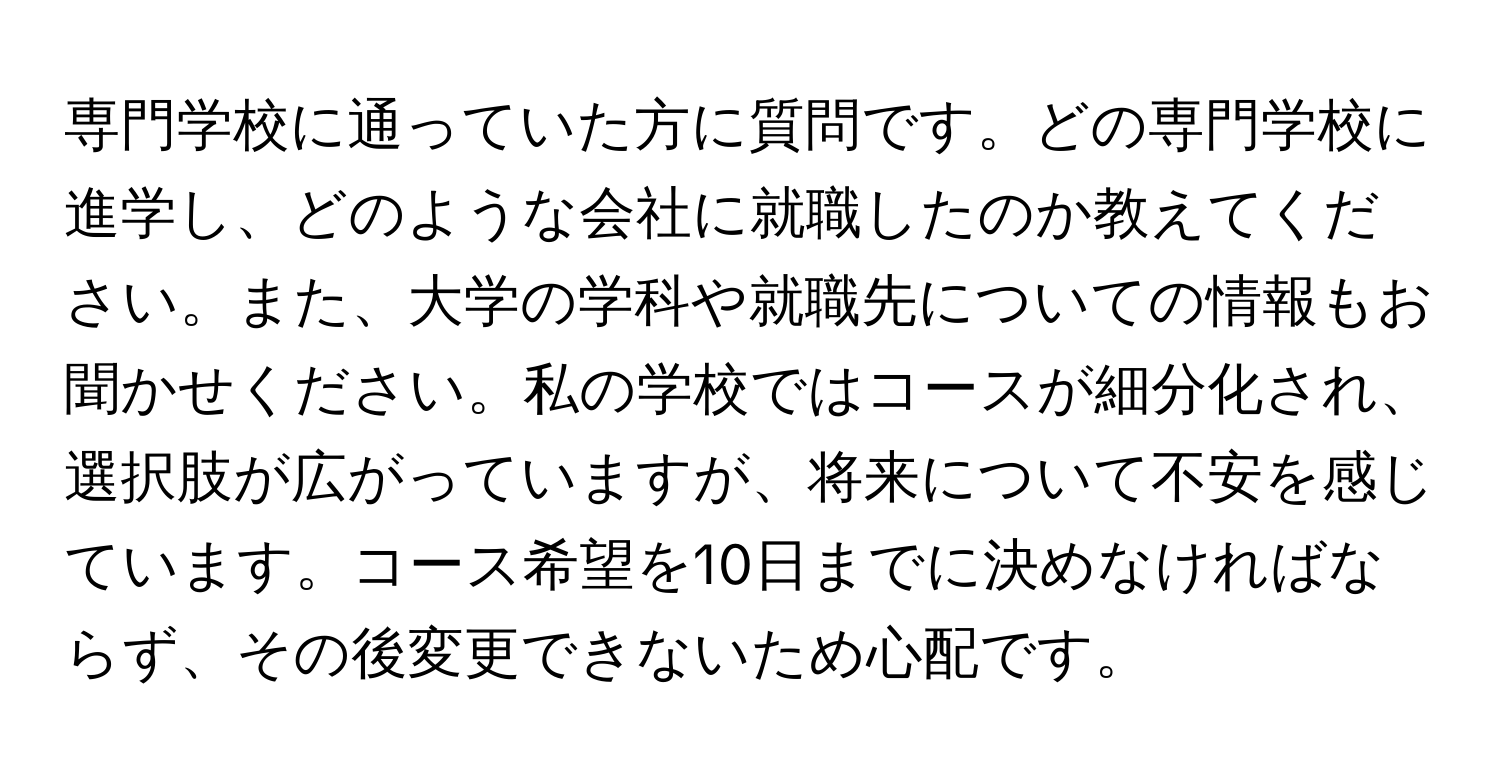 専門学校に通っていた方に質問です。どの専門学校に進学し、どのような会社に就職したのか教えてください。また、大学の学科や就職先についての情報もお聞かせください。私の学校ではコースが細分化され、選択肢が広がっていますが、将来について不安を感じています。コース希望を10日までに決めなければならず、その後変更できないため心配です。