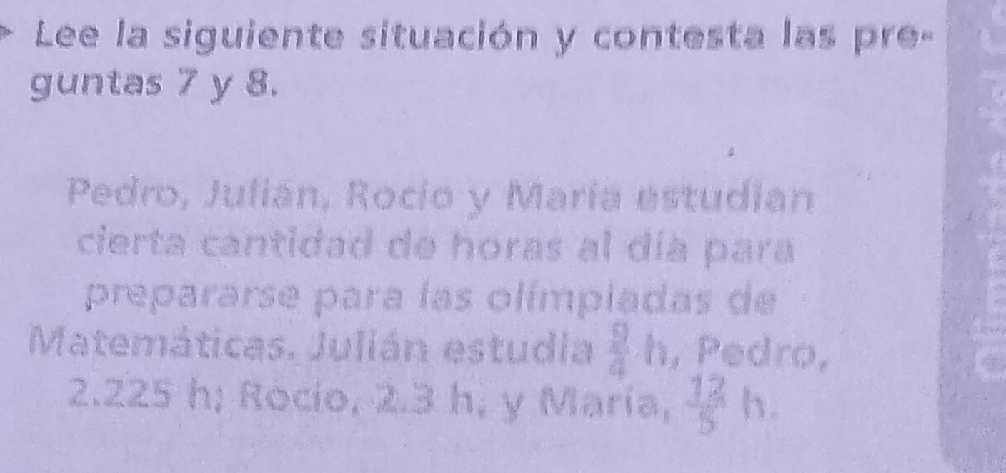 Lee la siguiente situación y contesta las pre- 
guntas 7 y 8. 
Pedro, Julian, Rocio y María estudian 
cierta cantidad de horas al día para 
prepararse para las olímpladas de 
Matemáticas. Julián estudia  9/4 h , Pedro,
2.225 h; Rocio, 2.3 h, y María,  12/5   1/4 