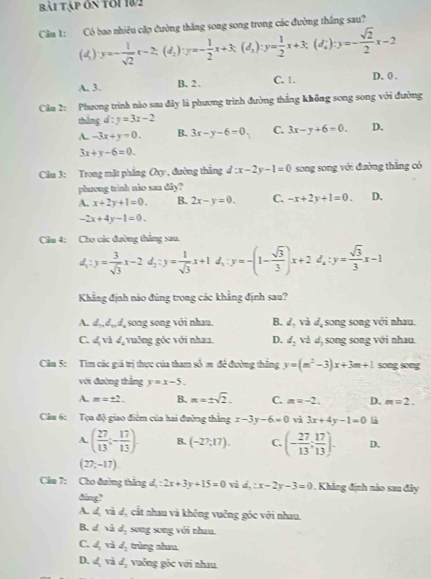 bài Tập ôn tới 102
Cầu 1: Có bao nhiêu cặp đường thăng song song trong các đường thắng sau?
(d) y=- 1/sqrt(2) x-2;(d_2):y=- 1/2 x+3;(d_3):y= 1/2 x+3;(d_4^(+):y=-frac sqrt(2))2x-2
A. 3. B.2、 C. 1.
D. 0 .
Cầu 2: Phương trình nào sau đây là phương trình đường thắng không song song với đường
thẳng d : :y=3x-2
A. -3x+y=0. B. 3x-y-6=0. C. 3x-y+6=0. D.
3x+y-6=0.
Câu 3: Trong mặt phẳng Oxy , đường thẳng d:x-2y-1=0 song song với đường thắng có
phương trình nào san đây?
A. x+2y+1=0. B. 2x-y=0. C. -x+2y+1=0. D.
-2x+4y-1=0.
Cầm 4: Cho các đường thẳng sau.
d_1:y= 3/sqrt(3) x-2d_2:y= 1/sqrt(3) x+1d_1:y=-(1- sqrt(3)/3 )x+2d_2:y= sqrt(3)/3 x-1
Khẳng định nào đúng trong các khẳng định sau?
A. d,d_1,d, song song với nhau. B. d_2 và d_2 song song với nhau.
C. d_1V2d_2 vuông gốc với nhau. D. d_2 V^(sqrt(2)) d, song song với nhau
Câu 5: Tim các giá trị thực của tham số m đề đường thắng y=(m^2-3)x+3m+l song song
với đường thẳng y=x-5.
A. m=± 2. B. m=± sqrt(2). C. n=-2. D. m=2.
Câu 6: Tọa độ giao điểm của hai đường thẳng x-3y-6=0 rì 3x+4y-1=0 là
A. ( 27/13 ;- 17/13 ). B. (-27,17). C. (- 27/13 ; 17/13 ). D.
(27,-17)
Câm 7: Cho đường thắng đ, : 2x+3y+15=0 vì L :x-2y-3=0 1 . Khẳng định nào sau đây
ding?
A. dị và d, cắt nhau và không vuông góc với nhau.
B. d và d_2 song song với nhau.
C. d_2 rì d_2 trùng nhau
D. d_1 d_2 vuống gốc với nhau.