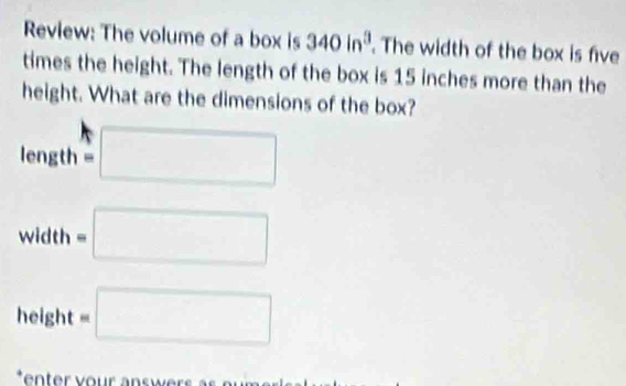 Review: The volume of a box is 340in^3. The width of the box is five 
times the height. The length of the box is 15 inches more than the 
height. What are the dimensions of the box?
length=□
□ 
width=□
height =□. 
: