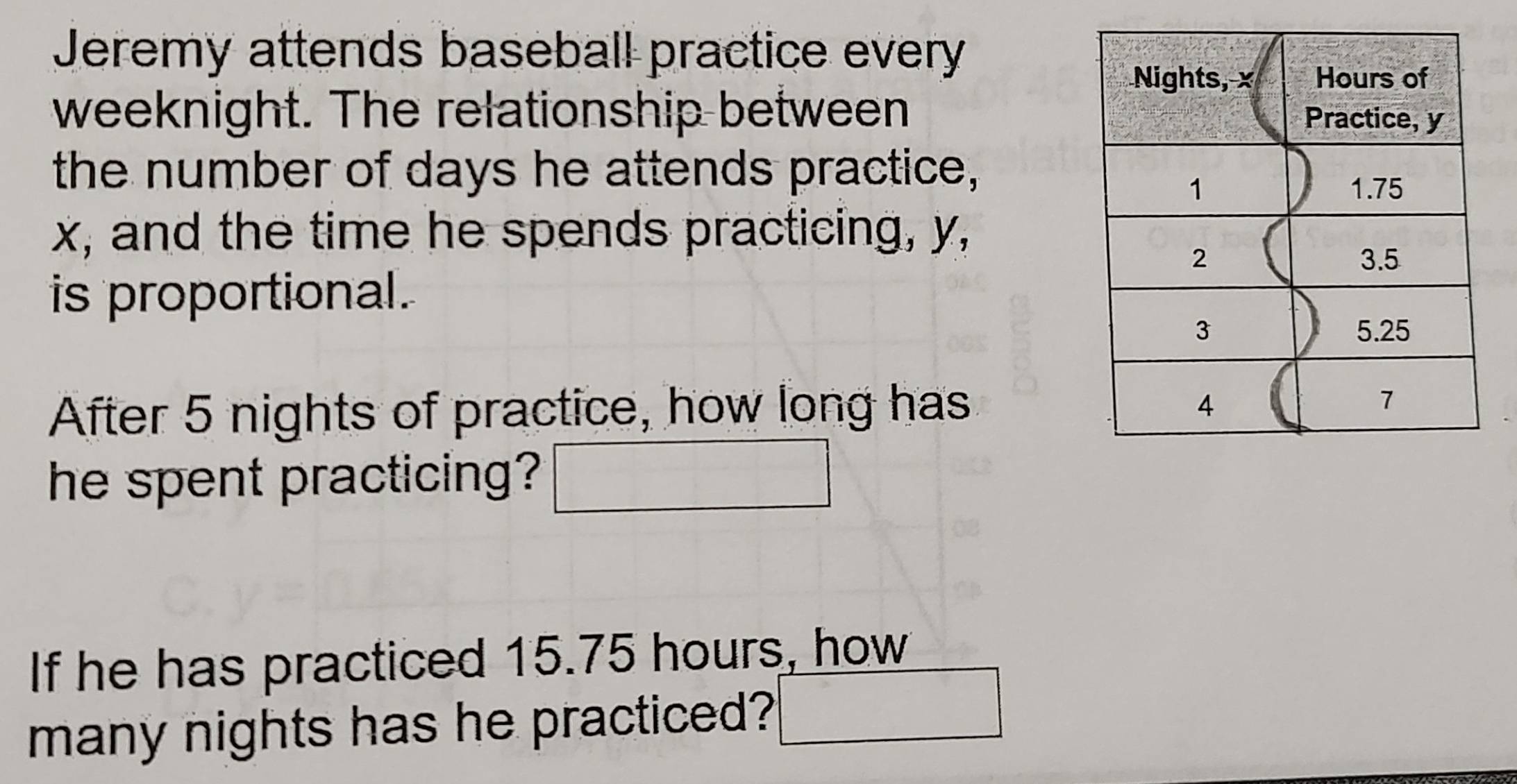 Jeremy attends baseball practice every
weeknight. The relationship between 
the number of days he attends practice,
x, and the time he spends practicing, y, 
is proportional. 
After 5 nights of practice, how long has 
he spent practicing? 
If he has practiced 15.75 hours, how 
many nights has he practiced?