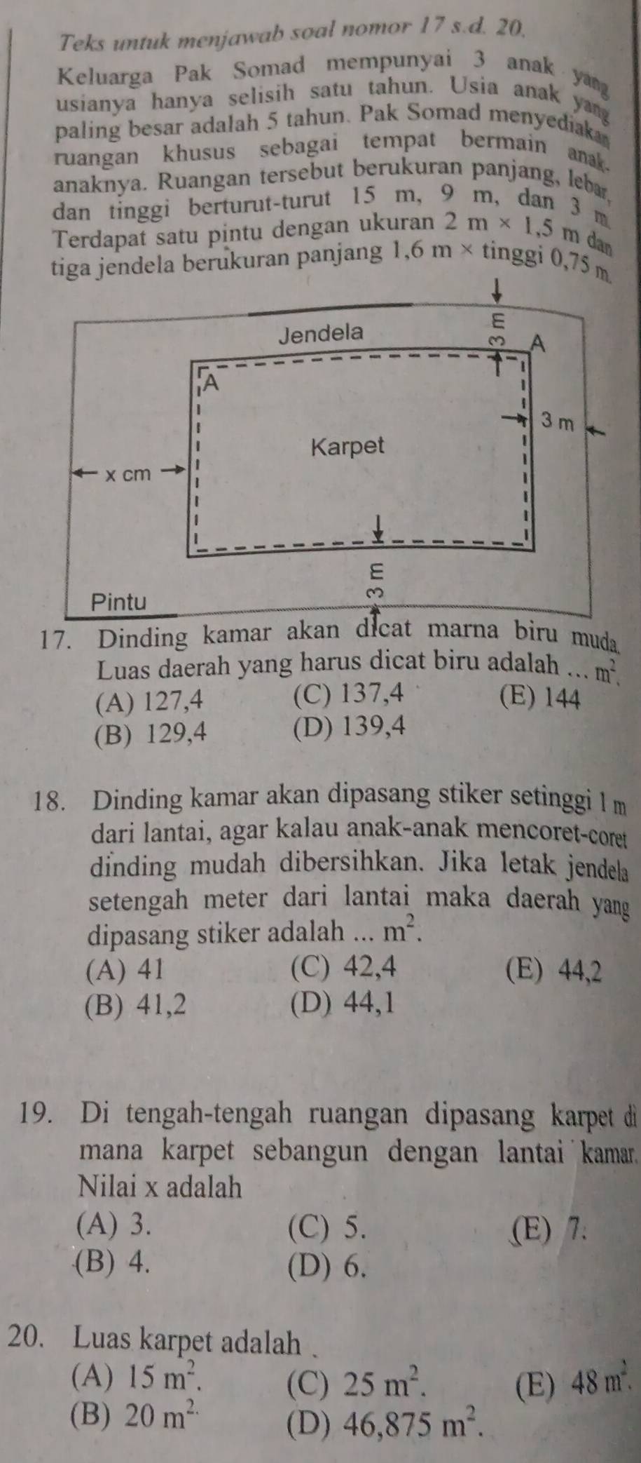 Teks untuk menjawab soal nomor 17 s.d. 20.
Keluarga Pak Somad mempunyai 3 anak yang
usianya hanya selisih satu tahun. Usia anak yang
paling besar adalah 5 tahun. Pak Somad menyediak
ruangan khusus sebagai tempat bermain anak.
anaknya. Ruangan tersebut berukuran panjang, lebæ,
dan tinggi berturut-turut 15 m, 9 m, dan 3 m.
Terdapat satu pintu dengan ukuran 2m* 1,5m dan
tiga jendela berukuran panjang 1, 6m* tinggi 0,75 m
Luas daerah yang harus dicat biru adalah ... m^2.
(A) 127,4 (C) 137,4 (E) 144
(B) 129,4 (D) 139, 4
18. Dinding kamar akan dipasang stiker setinggi l m
dari lantai, agar kalau anak-anak mencoret-coret
dinding mudah dibersihkan. Jika letak jendela
setengah meter dari lantai maka daerah yang 
dipasang stiker adalah ... m^2.
(A) 41 (C) 42, 4 (E) 44, 2
(B) 41, 2 (D) 44, 1
19. Di tengah-tengah ruangan dipasang karpet di
mana karpet sebangun dengan lantai kamar.
Nilai x adalah
(A) 3. (C) 5. (E) 7.
(B) 4. (D) 6.
20. Luas karpet adalah .
(A) 15m^2. 25m^2. 48m^2. 
(C) (E)
(B) 20m^(2.)
(D) 46,875m^2.