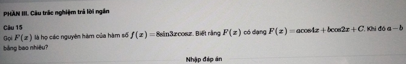 PHAN III. Câu trắc nghiệm trả lời ngắn 
Câu 15 có dạng F(x)=acos 4x+bcos 2x+C Khi đó a-b
Gọi F(x) là họ các nguyên hàm của hàm số f(x)=8sin 3xcos x. Biết rằng F(x)
bằng bao nhiêu? 
Nhập đáp án