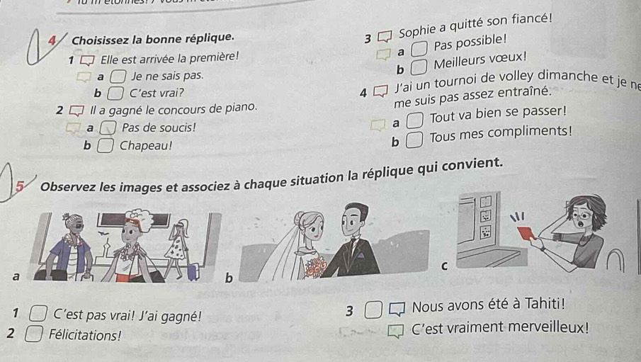 4/ Choisissez la bonne réplique. 3
Sophie a quitté son fiancé!
Pas possible!
1 Elle est arrivée la première! a
b Meilleurs vœux!
a Je ne sais pas.
b C'est vrai? 4 L J'ai un tournoi de volley dimanche et je né
2 Il a gagné le concours de piano.
me suis pas assez entraîné.
a Pas de soucis! Tout va bien se passer!
a
b Chapeau!
b Tous mes compliments!
5 Observez les images et associez à chaque situation la réplique qui convient.
a
1 C'est pas vrai! J’ai gagné! Nous avons été à Tahiti!
3
2 Félicitations! C’est vraiment merveilleux!